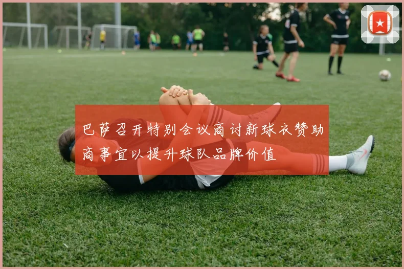 巴萨召开特别会议商讨新球衣赞助商事宜以提升球队品牌价值
