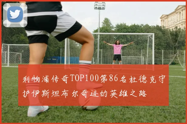 利物浦传奇TOP100第86名杜德克守护伊斯坦布尔奇迹的英雄之路