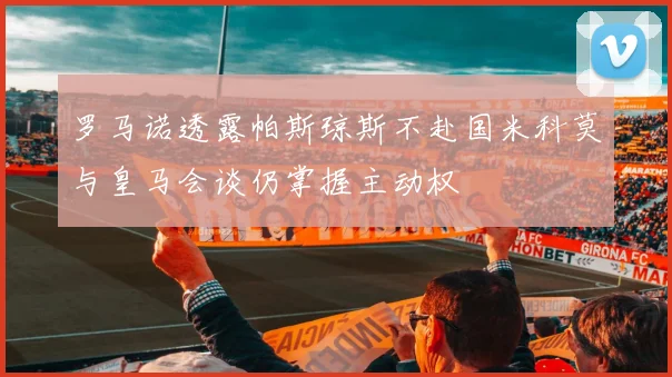 罗马诺透露帕斯琼斯不赴国米科莫与皇马会谈仍掌握主动权