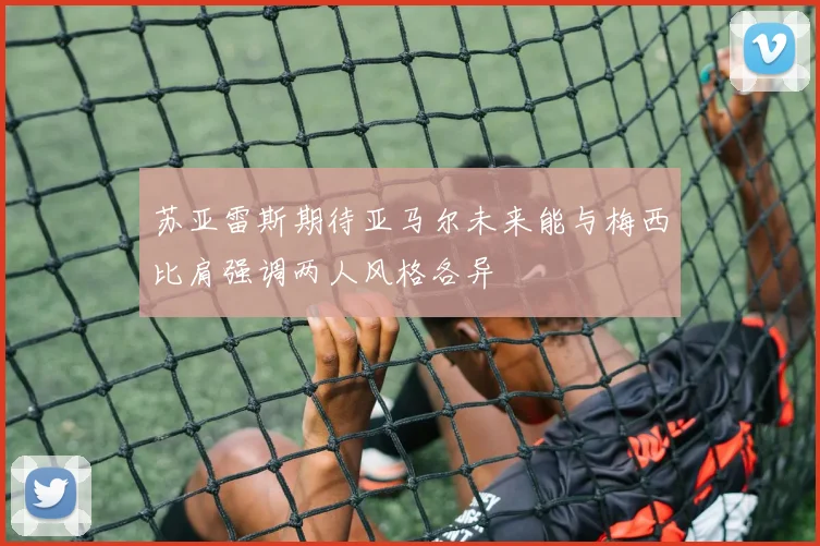苏亚雷斯期待亚马尔未来能与梅西比肩强调两人风格各异