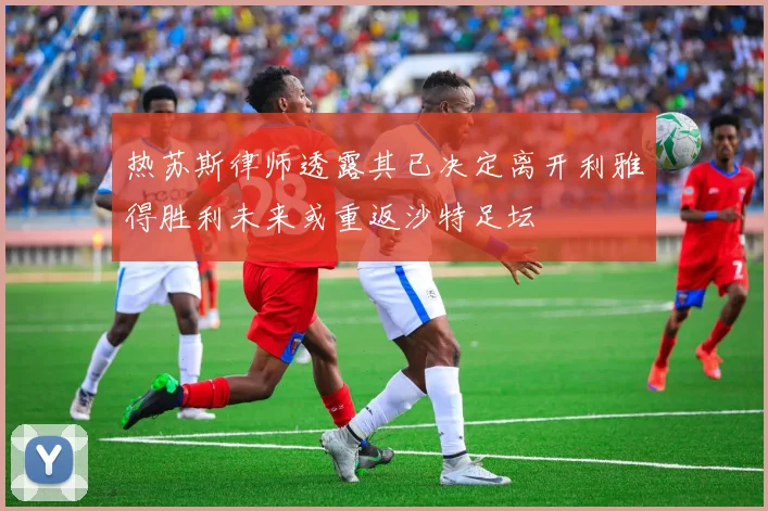 热苏斯律师透露其已决定离开利雅得胜利未来或重返沙特足坛