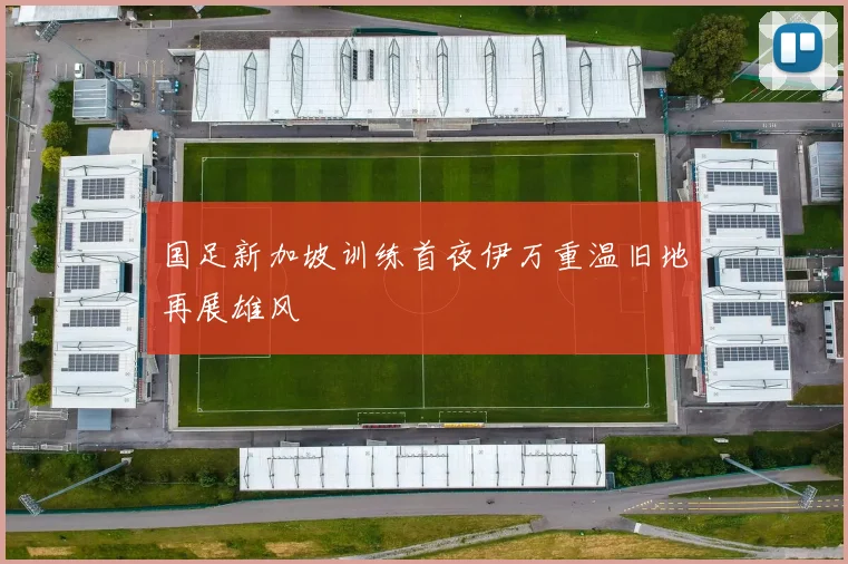 国足新加坡训练首夜伊万重温旧地再展雄风