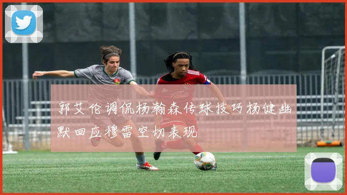 郭艾伦调侃杨瀚森传球技巧杨健幽默回应穆雷空切表现