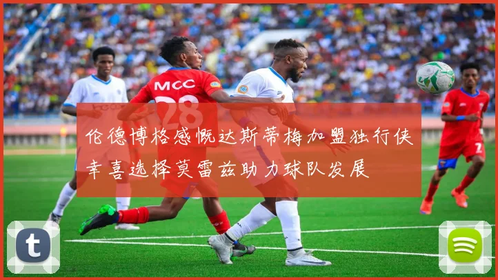 伦德博格感慨达斯蒂梅加盟独行侠幸喜选择莫雷兹助力球队发展