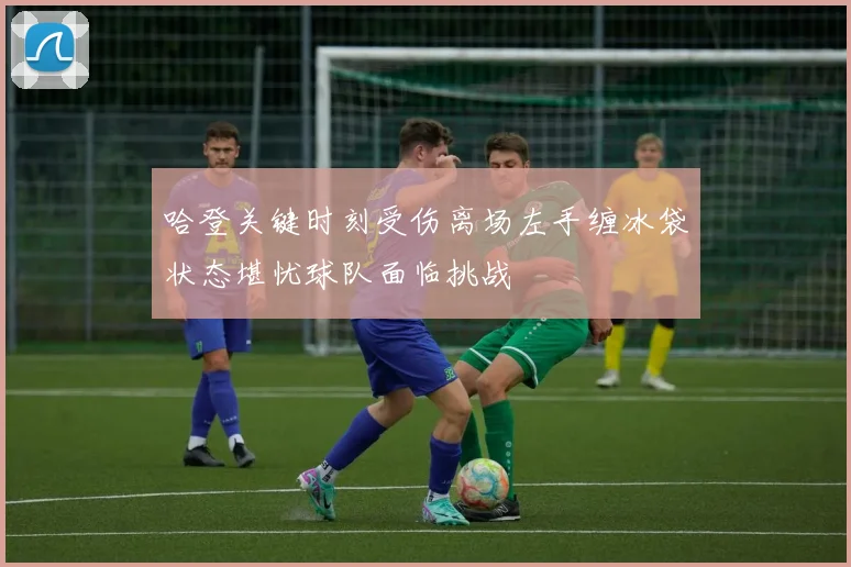 哈登关键时刻受伤离场左手缠冰袋状态堪忧球队面临挑战