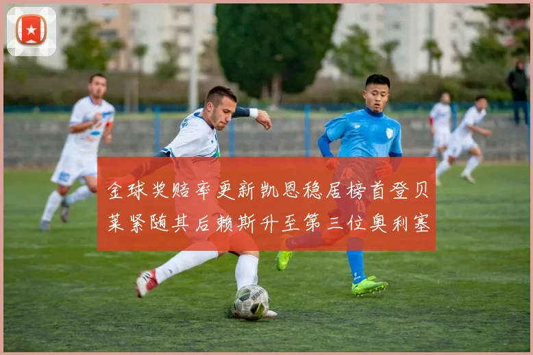 金球奖赔率更新凯恩稳居榜首登贝莱紧随其后赖斯升至第三位奥利塞排名下滑至第四