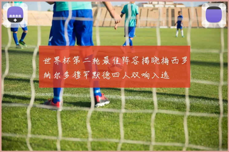 世界杯第二轮最佳阵容揭晓梅西罗纳尔多穆罕默德四人双响入选