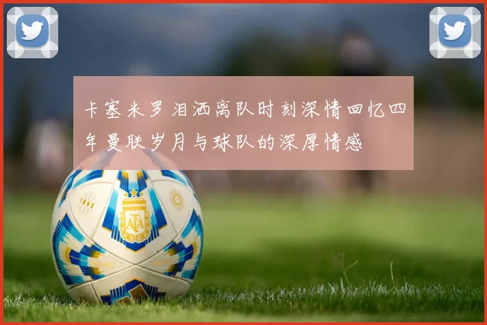 卡塞米罗泪洒离队时刻深情回忆四年曼联岁月与球队的深厚情感