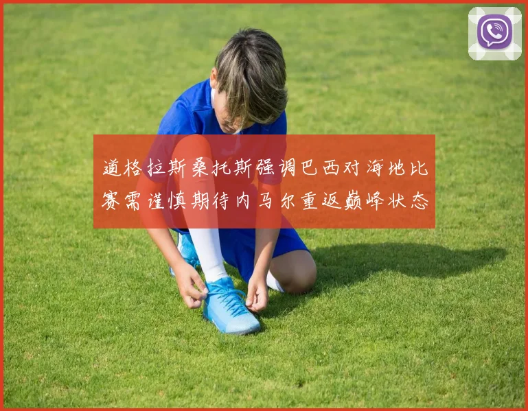 道格拉斯桑托斯强调巴西对海地比赛需谨慎期待内马尔重返巅峰状态