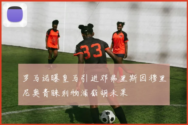 罗马诺曝皇马引进邓弗里斯因穆里尼奥青睐利物浦截胡未果