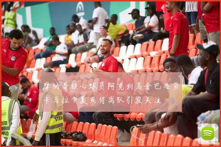 摩纳哥核心球员阿克利乌舍巴洛贡卡马拉今夏或将离队引发关注