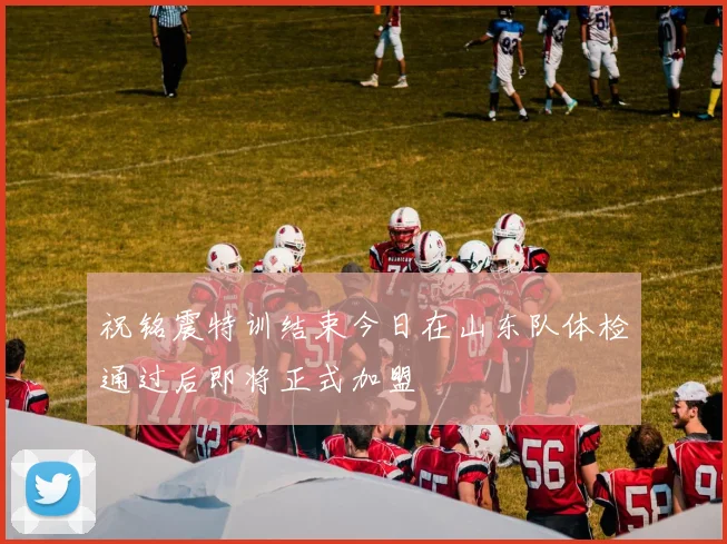 祝铭震特训结束今日在山东队体检通过后即将正式加盟