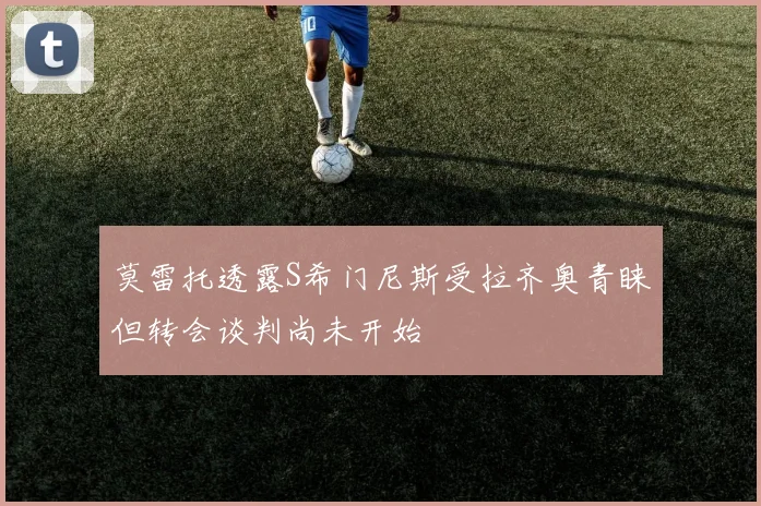 莫雷托透露S希门尼斯受拉齐奥青睐但转会谈判尚未开始