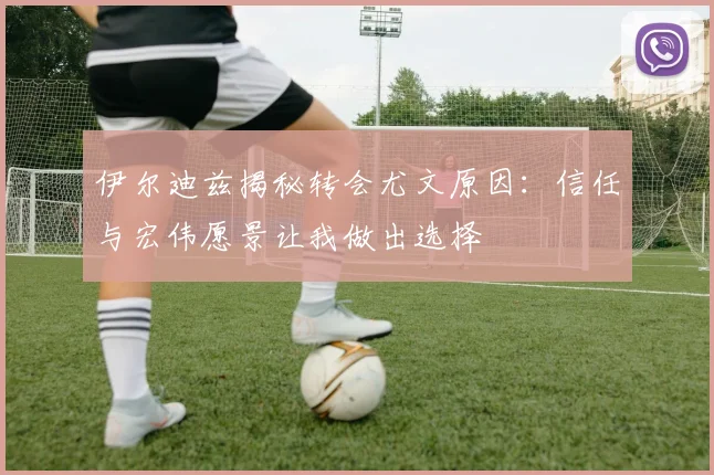 伊尔迪兹揭秘转会尤文原因：信任与宏伟愿景让我做出选择