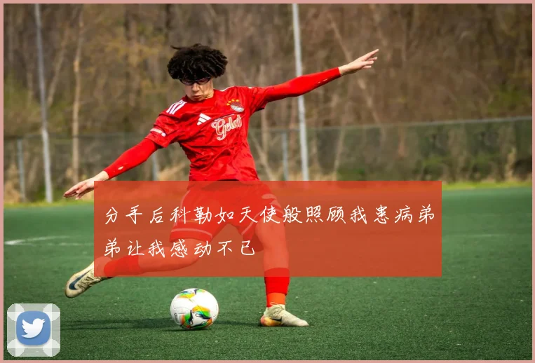 分手后科勒如天使般照顾我患病弟弟让我感动不已