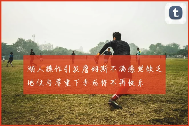 湖人操作引发詹姆斯不满感觉缺乏地位与尊重下季或将不再快乐