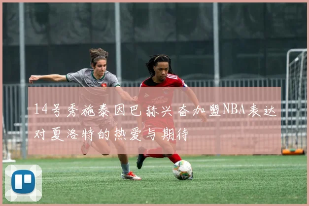 14号秀施泰因巴赫兴奋加盟NBA表达对夏洛特的热爱与期待