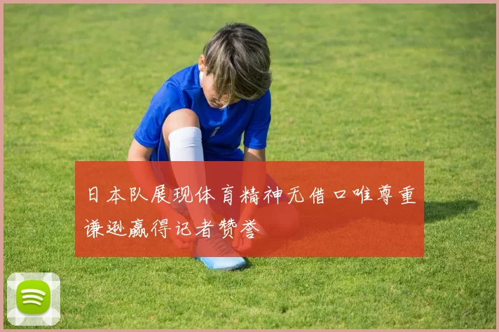 日本队展现体育精神无借口唯尊重谦逊赢得记者赞誉
