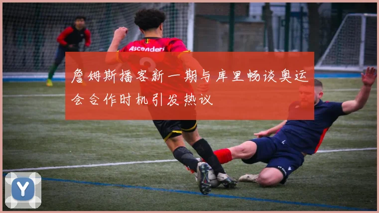詹姆斯播客新一期与库里畅谈奥运会合作时机引发热议