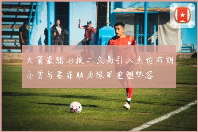 火箭豪赌七换二交易引入杰伦布朗小贾与墨菲助力绿军重塑阵容