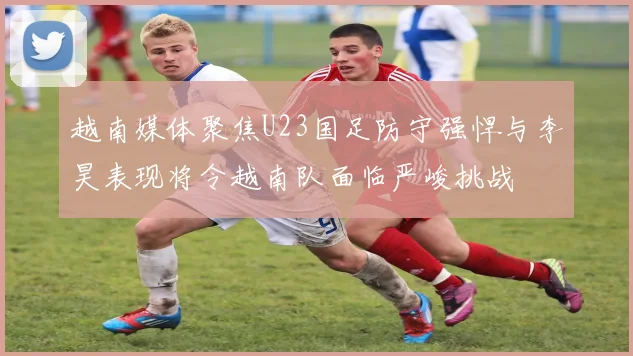 越南媒体聚焦U23国足防守强悍与李昊表现将令越南队面临严峻挑战