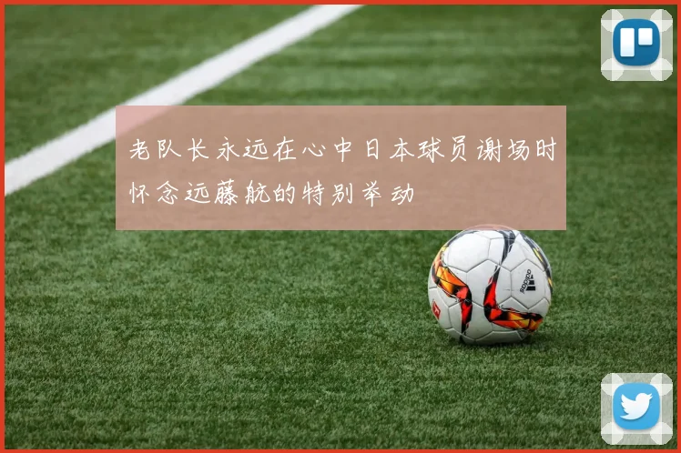 老队长永远在心中日本球员谢场时怀念远藤航的特别举动