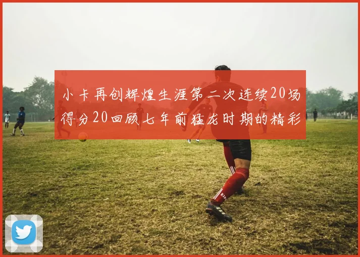 小卡再创辉煌生涯第二次连续20场得分20回顾七年前猛龙时期的精彩表现