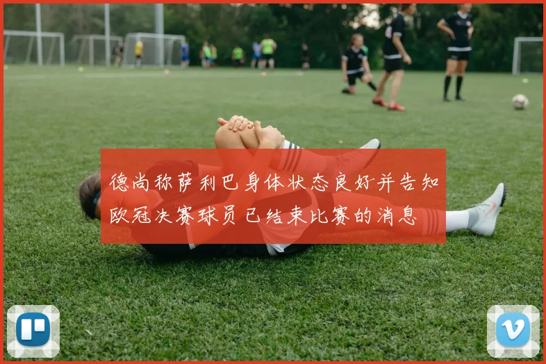 德尚称萨利巴身体状态良好并告知欧冠决赛球员已结束比赛的消息