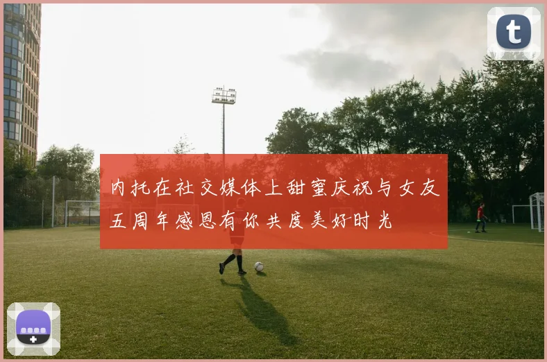 内托在社交媒体上甜蜜庆祝与女友五周年感恩有你共度美好时光