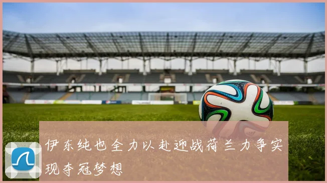 伊东纯也全力以赴迎战荷兰力争实现夺冠梦想